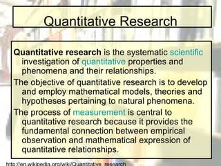 Quantitative Research Quantitative research  is the systematic  scientific  investigation of  quantitative  properties and phenomena and their relationships.  The objective of quantitative research is to develop and employ mathematical models, theories and hypotheses pertaining to natural phenomena.  The process of  measurement  is central to quantitative research because it provides the fundamental connection between empirical observation and mathematical expression of quantitative relationships. http://en.wikipedia.org/wiki/Quantitative_research 