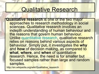 Qualitative Research Qualitative research  is one of the two major approaches to research methodology in social sciences. Qualitative research involves an indepth understanding of human behaviour and the reasons that govern human behaviour. Unlike  quantitative research , qualitative research relies on reasons behind various aspects of behaviour. Simply put, it investigates the  why  and  how  of decision making, as compared to  what ,  where , and  when  of quantitative research. Hence, the need is for smaller but focused samples rather than large and random samples. http://en.wikipedia.org/wiki/Qualitative_research 