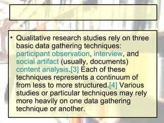 Qualitative research studies rely on three basic data gathering techniques:  participant observation ,  interview , and  social artifact  (usually, documents)  content analysis . [3]  Each of these techniques represents a continuum of from less to more structured. [4]  Various studies or particular techniques may rely more heavily on one data gathering technique or another.  