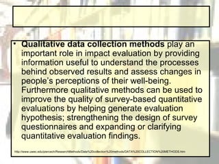 Qualitative data collection methods  play an important role in impact evaluation by providing information useful to understand the processes behind observed results and assess changes in people’s perceptions of their well-being. Furthermore qualitative methods can be used to improve the quality of survey-based quantitative evaluations by helping generate evaluation hypothesis; strengthening the design of survey questionnaires and expanding or clarifying quantitative evaluation findings.  http://www.uwec.edu/piercech/ResearchMethods/Data%20collection%20methods/DATA%20COLLECTION%20METHODS.htm 