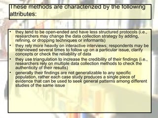 These methods are characterized by the following attributes: they tend to be open-ended and have less structured protocols (i.e., researchers may change the data collection strategy by adding, refining, or dropping techniques or informants)  they rely more heavily on interactive interviews; respondents may be interviewed several times to follow up on a particular issue, clarify concepts or check the reliability of data  they use triangulation to increase the credibility of their findings (i.e., researchers rely on multiple data collection methods to check the authenticity of their results)  generally their findings are not generalizable to any specific population, rather each case study produces a single piece of evidence that can be used to seek general patterns among different studies of the same issue   