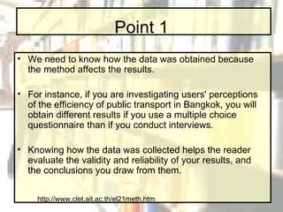 Point 1 We need to know how the data was obtained because the method affects the results.  For instance, if you are investigating users' perceptions of the efficiency of public transport in Bangkok, you will obtain different results if you use a multiple choice questionnaire than if you conduct interviews.  Knowing how the data was collected helps the reader evaluate the validity and reliability of your results, and the conclusions you draw from them. http://www.clet.ait.ac.th/el21meth.htm 