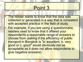 Point 3 The reader wants to know that the data was collected or generated in a way that is consistent with accepted practice in the field of study.  For example, if you are using a questionnaire, readers need to know that it offered your respondents a reasonable range of answers to choose from (asking if the efficiency of public transport in Bangkok is "a. excellent, b. very good or c. good" would obviously not be acceptable as it does not allow respondents to give negative answers). 