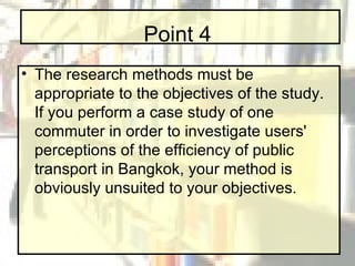 Point 4 The research methods must be appropriate to the objectives of the study. If you perform a case study of one commuter in order to investigate users' perceptions of the efficiency of public transport in Bangkok, your method is obviously unsuited to your objectives. 