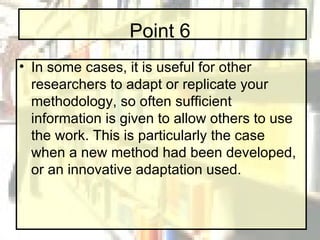 Point 6 In some cases, it is useful for other researchers to adapt or replicate your methodology, so often sufficient information is given to allow others to use the work. This is particularly the case when a new method had been developed, or an innovative adaptation used. 