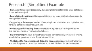 Research: (Simplified) Example
- Problem: Data quality (especially data completeness) for large-scale databases
is not well-managed
- Formulating hypotheses: Data completeness for large-scale databases can be
managed efficiently
- Suggesting solution approaches: Proposing index structures and optimizations
for data completeness management
- Collecting and analyzing data: Generated using realistic settings based on
the characteristics of real-world databases
- Experimenting: Various index structures are comparatively evaluated, finding
which index structure is best for what conditions
- Validating the hypotheses and deducing new conclusions: Index structure of
X is best for general cases, but index structure of Y is best for extreme cases
 