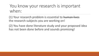 You know your research is important
when:
(1) Your research problem is essential to human lives
the research subjects you are working on!
(2) You have done literature study and your proposed idea
has not been done before and sounds promising!
 