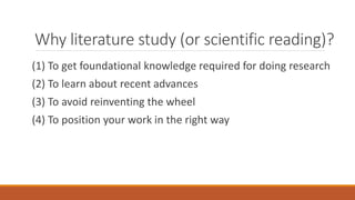 Why literature study (or scientific reading)?
(1) To get foundational knowledge required for doing research
(2) To learn about recent advances
(3) To avoid reinventing the wheel
(4) To position your work in the right way
 