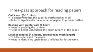 Three-pass approach for reading papers
Quick scan (5-10 mins)
• To decide whether the paper is worth reading at all.
• Reduces significantly the number of papers to process further.
Reading with greater care (1 hour)
• Helps in grasping the content.
• Helps to better understand the contributions of the paper.
Detailed reading (4-5 hours, but may take much longer)
• To fully understand the paper.
• Helps in identifying open issues and ideas for future work.
 
