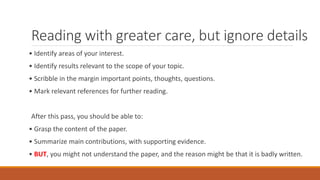 Reading with greater care, but ignore details
• Identify areas of your interest.
• Identify results relevant to the scope of your topic.
• Scribble in the margin important points, thoughts, questions.
• Mark relevant references for further reading.
After this pass, you should be able to:
• Grasp the content of the paper.
• Summarize main contributions, with supporting evidence.
• BUT, you might not understand the paper, and the reason might be that it is badly written.
 