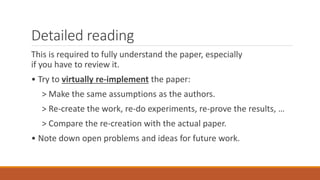 Detailed reading
This is required to fully understand the paper, especially
if you have to review it.
• Try to virtually re-implement the paper:
> Make the same assumptions as the authors.
> Re-create the work, re-do experiments, re-prove the results, …
> Compare the re-creation with the actual paper.
• Note down open problems and ideas for future work.
 