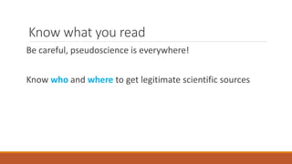 Know what you read
Be careful, pseudoscience is everywhere!
Know who and where to get legitimate scientific sources
 