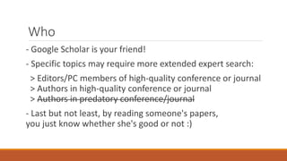 Who
- Google Scholar is your friend!
- Specific topics may require more extended expert search:
> Editors/PC members of high-quality conference or journal
> Authors in high-quality conference or journal
> Authors in predatory conference/journal
- Last but not least, by reading someone's papers,
you just know whether she's good or not :)
 