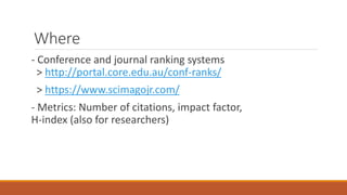 Where
- Conference and journal ranking systems
> http://portal.core.edu.au/conf-ranks/
> https://www.scimagojr.com/
- Metrics: Number of citations, impact factor,
H-index (also for researchers)
 