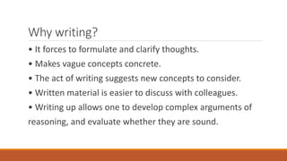 Why writing?
• It forces to formulate and clarify thoughts.
• Makes vague concepts concrete.
• The act of writing suggests new concepts to consider.
• Written material is easier to discuss with colleagues.
• Writing up allows one to develop complex arguments of
reasoning, and evaluate whether they are sound.
 