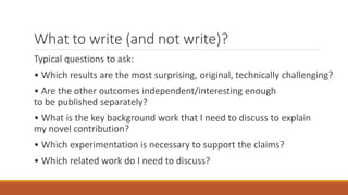 What to write (and not write)?
Typical questions to ask:
• Which results are the most surprising, original, technically challenging?
• Are the other outcomes independent/interesting enough
to be published separately?
• What is the key background work that I need to discuss to explain
my novel contribution?
• Which experimentation is necessary to support the claims?
• Which related work do I need to discuss?
 