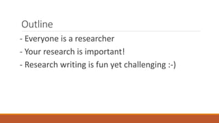 Outline
- Everyone is a researcher
- Your research is important!
- Research writing is fun yet challenging :-)
 