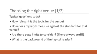 Choosing the right venue (1/2)
Typical questions to ask:
• How relevant is the topic for the venue?
• How does my work measure against the standard for that
venue?
• Are there page limits to consider? (There always are!!!)
• What is the background of the typical reader?
 