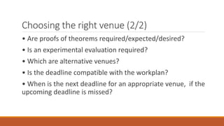 Choosing the right venue (2/2)
• Are proofs of theorems required/expected/desired?
• Is an experimental evaluation required?
• Which are alternative venues?
• Is the deadline compatible with the workplan?
• When is the next deadline for an appropriate venue, if the
upcoming deadline is missed?
 