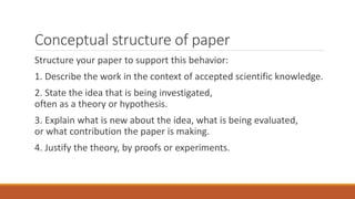 Conceptual structure of paper
Structure your paper to support this behavior:
1. Describe the work in the context of accepted scientific knowledge.
2. State the idea that is being investigated,
often as a theory or hypothesis.
3. Explain what is new about the idea, what is being evaluated,
or what contribution the paper is making.
4. Justify the theory, by proofs or experiments.
 