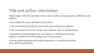 Title and author information
Papers begin with title and information about authors including name, affiliation, and
address:
• Use always the same spelling for your name.
• Use a durable email address, but prefer your institutional address.
• The convention in CS is to not give your position, title, or qualifications.
• Sometimes acknowledgements are added as a footnote to the title.
Always remember to acknowledge your funding source.
• Some conferences/journals require keywords, or classification terms
(e.g., ACM classification)
 