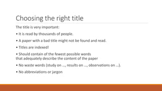 Choosing the right title
The title is very important:
• It is read by thousands of people.
• A paper with a bad title might not be found and read.
• Titles are indexed!
• Should contain of the fewest possible words
that adequately describe the content of the paper
• No waste words (study on …, results on …, observations on …).
• No abbreviations or jargon
 