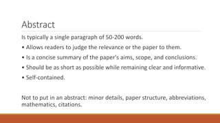 Abstract
Is typically a single paragraph of 50-200 words.
• Allows readers to judge the relevance or the paper to them.
• Is a concise summary of the paper's aims, scope, and conclusions.
• Should be as short as possible while remaining clear and informative.
• Self-contained.
Not to put in an abstract: minor details, paper structure, abbreviations,
mathematics, citations.
 