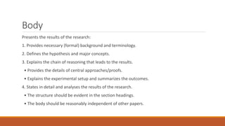 Body
Presents the results of the research:
1. Provides necessary (formal) background and terminology.
2. Defines the hypothesis and major concepts.
3. Explains the chain of reasoning that leads to the results.
• Provides the details of central approaches/proofs.
• Explains the experimental setup and summarizes the outcomes.
4. States in detail and analyses the results of the research.
• The structure should be evident in the section headings.
• The body should be reasonably independent of other papers.
 