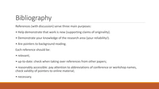 Bibliography
References (with discussion) serve three main purposes:
• Help demonstrate that work is new (supporting claims of originality).
• Demonstrate your knowledge of the research area (your reliability!).
• Are pointers to background reading.
Each reference should be:
• relevant;
• up-to-date: check when taking over references from other papers;
• reasonably accessible: pay attention to abbreviations of conference or workshop names,
check validity of pointers to online material;
• necessary.
 