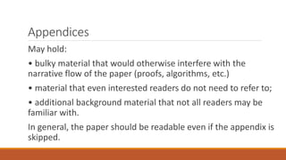 Appendices
May hold:
• bulky material that would otherwise interfere with the
narrative flow of the paper (proofs, algorithms, etc.)
• material that even interested readers do not need to refer to;
• additional background material that not all readers may be
familiar with.
In general, the paper should be readable even if the appendix is
skipped.
 