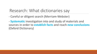 Research: What dictionaries say
- Careful or diligent search (Merriam-Webster)
- Systematic investigation into and study of materials and
sources in order to establish facts and reach new conclusions
(Oxford Dictionary)
 