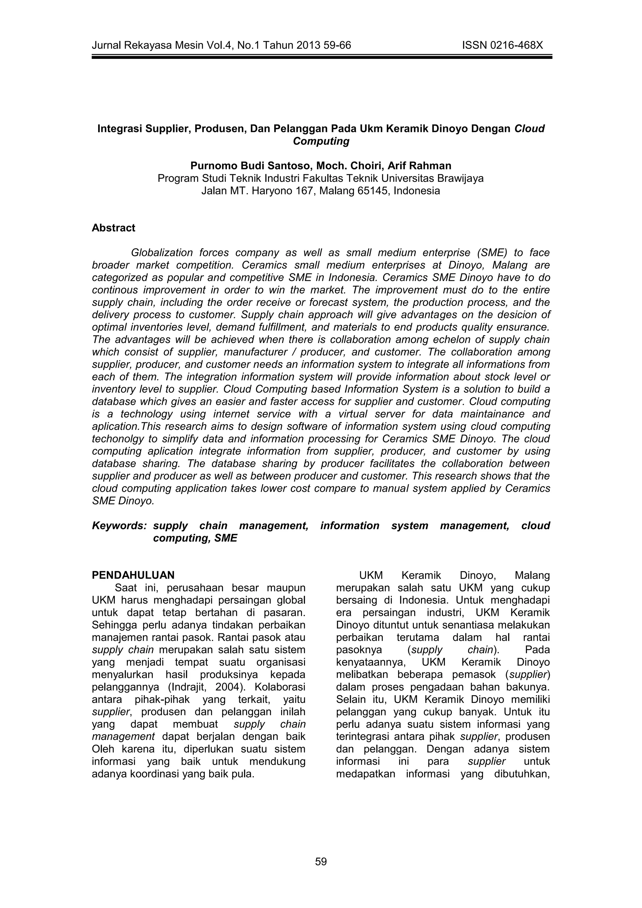 Jurnal Rekayasa Mesin Vol.4, No.1 Tahun 2013 59-66 ISSN 0216-468X
59
Integrasi Supplier, Produsen, Dan Pelanggan Pada Ukm Keramik Dinoyo Dengan Cloud
Computing
Purnomo Budi Santoso, Moch. Choiri, Arif Rahman
Program Studi Teknik Industri Fakultas Teknik Universitas Brawijaya
Jalan MT. Haryono 167, Malang 65145, Indonesia
Abstract
Globalization forces company as well as small medium enterprise (SME) to face
broader market competition. Ceramics small medium enterprises at Dinoyo, Malang are
categorized as popular and competitive SME in Indonesia. Ceramics SME Dinoyo have to do
continous improvement in order to win the market. The improvement must do to the entire
supply chain, including the order receive or forecast system, the production process, and the
delivery process to customer. Supply chain approach will give advantages on the desicion of
optimal inventories level, demand fulfillment, and materials to end products quality ensurance.
The advantages will be achieved when there is collaboration among echelon of supply chain
which consist of supplier, manufacturer / producer, and customer. The collaboration among
supplier, producer, and customer needs an information system to integrate all informations from
each of them. The integration information system will provide information about stock level or
inventory level to supplier. Cloud Computing based Information System is a solution to build a
database which gives an easier and faster access for supplier and customer. Cloud computing
is a technology using internet service with a virtual server for data maintainance and
aplication.This research aims to design software of information system using cloud computing
techonolgy to simplify data and information processing for Ceramics SME Dinoyo. The cloud
computing aplication integrate information from supplier, producer, and customer by using
database sharing. The database sharing by producer facilitates the collaboration between
supplier and producer as well as between producer and customer. This research shows that the
cloud computing application takes lower cost compare to manual system applied by Ceramics
SME Dinoyo.
Keywords: supply chain management, information system management, cloud
computing, SME
PENDAHULUAN
Saat ini, perusahaan besar maupun
UKM harus menghadapi persaingan global
untuk dapat tetap bertahan di pasaran.
Sehingga perlu adanya tindakan perbaikan
manajemen rantai pasok. Rantai pasok atau
supply chain merupakan salah satu sistem
yang menjadi tempat suatu organisasi
menyalurkan hasil produksinya kepada
pelanggannya (Indrajit, 2004). Kolaborasi
antara pihak-pihak yang terkait, yaitu
supplier, produsen dan pelanggan inilah
yang dapat membuat supply chain
management dapat berjalan dengan baik
Oleh karena itu, diperlukan suatu sistem
informasi yang baik untuk mendukung
adanya koordinasi yang baik pula.
UKM Keramik Dinoyo, Malang
merupakan salah satu UKM yang cukup
bersaing di Indonesia. Untuk menghadapi
era persaingan industri, UKM Keramik
Dinoyo dituntut untuk senantiasa melakukan
perbaikan terutama dalam hal rantai
pasoknya (supply chain). Pada
kenyataannya, UKM Keramik Dinoyo
melibatkan beberapa pemasok (supplier)
dalam proses pengadaan bahan bakunya.
Selain itu, UKM Keramik Dinoyo memiliki
pelanggan yang cukup banyak. Untuk itu
perlu adanya suatu sistem informasi yang
terintegrasi antara pihak supplier, produsen
dan pelanggan. Dengan adanya sistem
informasi ini para supplier untuk
medapatkan informasi yang dibutuhkan,
 