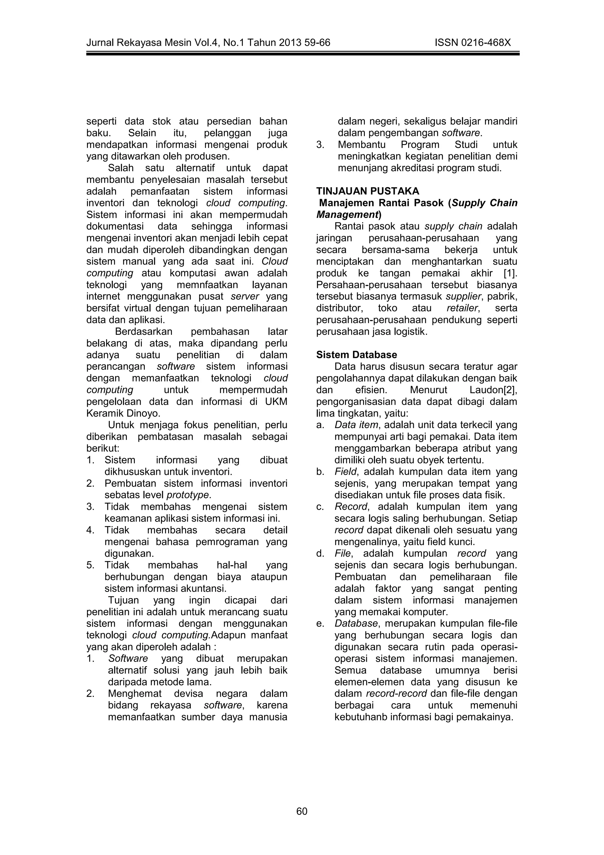 Jurnal Rekayasa Mesin Vol.4, No.1 Tahun 2013 59-66 ISSN 0216-468X
60
seperti data stok atau persedian bahan
baku. Selain itu, pelanggan juga
mendapatkan informasi mengenai produk
yang ditawarkan oleh produsen.
Salah satu alternatif untuk dapat
membantu penyelesaian masalah tersebut
adalah pemanfaatan sistem informasi
inventori dan teknologi cloud computing.
Sistem informasi ini akan mempermudah
dokumentasi data sehingga informasi
mengenai inventori akan menjadi lebih cepat
dan mudah diperoleh dibandingkan dengan
sistem manual yang ada saat ini. Cloud
computing atau komputasi awan adalah
teknologi yang memnfaatkan layanan
internet menggunakan pusat server yang
bersifat virtual dengan tujuan pemeliharaan
data dan aplikasi.
Berdasarkan pembahasan latar
belakang di atas, maka dipandang perlu
adanya suatu penelitian di dalam
perancangan software sistem informasi
dengan memanfaatkan teknologi cloud
computing untuk mempermudah
pengelolaan data dan informasi di UKM
Keramik Dinoyo.
Untuk menjaga fokus penelitian, perlu
diberikan pembatasan masalah sebagai
berikut:
1. Sistem informasi yang dibuat
dikhususkan untuk inventori.
2. Pembuatan sistem informasi inventori
sebatas level prototype.
3. Tidak membahas mengenai sistem
keamanan aplikasi sistem informasi ini.
4. Tidak membahas secara detail
mengenai bahasa pemrograman yang
digunakan.
5. Tidak membahas hal-hal yang
berhubungan dengan biaya ataupun
sistem informasi akuntansi.
Tujuan yang ingin dicapai dari
penelitian ini adalah untuk merancang suatu
sistem informasi dengan menggunakan
teknologi cloud computing.Adapun manfaat
yang akan diperoleh adalah :
1. Software yang dibuat merupakan
alternatif solusi yang jauh lebih baik
daripada metode lama.
2. Menghemat devisa negara dalam
bidang rekayasa software, karena
memanfaatkan sumber daya manusia
dalam negeri, sekaligus belajar mandiri
dalam pengembangan software.
3. Membantu Program Studi untuk
meningkatkan kegiatan penelitian demi
menunjang akreditasi program studi.
TINJAUAN PUSTAKA
Manajemen Rantai Pasok (Supply Chain
Management)
Rantai pasok atau supply chain adalah
jaringan perusahaan-perusahaan yang
secara bersama-sama bekerja untuk
menciptakan dan menghantarkan suatu
produk ke tangan pemakai akhir [1].
Persahaan-perusahaan tersebut biasanya
tersebut biasanya termasuk supplier, pabrik,
distributor, toko atau retailer, serta
perusahaan-perusahaan pendukung seperti
perusahaan jasa logistik.
Sistem Database
Data harus disusun secara teratur agar
pengolahannya dapat dilakukan dengan baik
dan efisien. Menurut Laudon[2],
pengorganisasian data dapat dibagi dalam
lima tingkatan, yaitu:
a. Data item, adalah unit data terkecil yang
mempunyai arti bagi pemakai. Data item
menggambarkan beberapa atribut yang
dimiliki oleh suatu obyek tertentu.
b. Field, adalah kumpulan data item yang
sejenis, yang merupakan tempat yang
disediakan untuk file proses data fisik.
c. Record, adalah kumpulan item yang
secara logis saling berhubungan. Setiap
record dapat dikenali oleh sesuatu yang
mengenalinya, yaitu field kunci.
d. File, adalah kumpulan record yang
sejenis dan secara logis berhubungan.
Pembuatan dan pemeliharaan file
adalah faktor yang sangat penting
dalam sistem informasi manajemen
yang memakai komputer.
e. Database, merupakan kumpulan file-file
yang berhubungan secara logis dan
digunakan secara rutin pada operasi-
operasi sistem informasi manajemen.
Semua database umumnya berisi
elemen-elemen data yang disusun ke
dalam record-record dan file-file dengan
berbagai cara untuk memenuhi
kebutuhanb informasi bagi pemakainya.
 