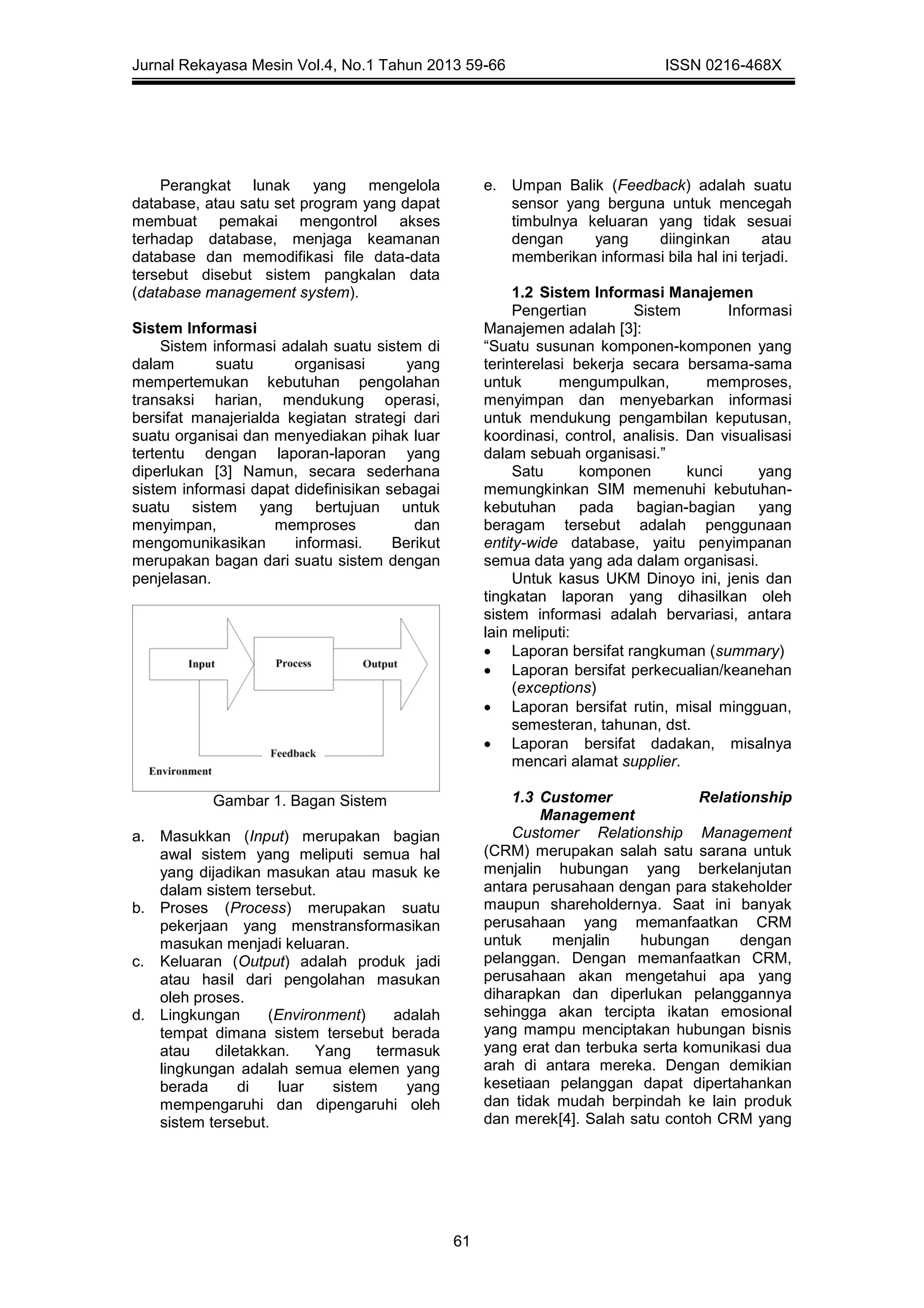 Jurnal Rekayasa Mesin Vol.4, No.1 Tahun 2013 59-66 ISSN 0216-468X
61
Perangkat lunak yang mengelola
database, atau satu set program yang dapat
membuat pemakai mengontrol akses
terhadap database, menjaga keamanan
database dan memodifikasi file data-data
tersebut disebut sistem pangkalan data
(database management system).
Sistem Informasi
Sistem informasi adalah suatu sistem di
dalam suatu organisasi yang
mempertemukan kebutuhan pengolahan
transaksi harian, mendukung operasi,
bersifat manajerialda kegiatan strategi dari
suatu organisai dan menyediakan pihak luar
tertentu dengan laporan-laporan yang
diperlukan [3] Namun, secara sederhana
sistem informasi dapat didefinisikan sebagai
suatu sistem yang bertujuan untuk
menyimpan, memproses dan
mengomunikasikan informasi. Berikut
merupakan bagan dari suatu sistem dengan
penjelasan.
Gambar 1. Bagan Sistem
a. Masukkan (Input) merupakan bagian
awal sistem yang meliputi semua hal
yang dijadikan masukan atau masuk ke
dalam sistem tersebut.
b. Proses (Process) merupakan suatu
pekerjaan yang menstransformasikan
masukan menjadi keluaran.
c. Keluaran (Output) adalah produk jadi
atau hasil dari pengolahan masukan
oleh proses.
d. Lingkungan (Environment) adalah
tempat dimana sistem tersebut berada
atau diletakkan. Yang termasuk
lingkungan adalah semua elemen yang
berada di luar sistem yang
mempengaruhi dan dipengaruhi oleh
sistem tersebut.
e. Umpan Balik (Feedback) adalah suatu
sensor yang berguna untuk mencegah
timbulnya keluaran yang tidak sesuai
dengan yang diinginkan atau
memberikan informasi bila hal ini terjadi.
1.2 Sistem Informasi Manajemen
Pengertian Sistem Informasi
Manajemen adalah [3]:
“Suatu susunan komponen-komponen yang
terinterelasi bekerja secara bersama-sama
untuk mengumpulkan, memproses,
menyimpan dan menyebarkan informasi
untuk mendukung pengambilan keputusan,
koordinasi, control, analisis. Dan visualisasi
dalam sebuah organisasi.”
Satu komponen kunci yang
memungkinkan SIM memenuhi kebutuhan-
kebutuhan pada bagian-bagian yang
beragam tersebut adalah penggunaan
entity-wide database, yaitu penyimpanan
semua data yang ada dalam organisasi.
Untuk kasus UKM Dinoyo ini, jenis dan
tingkatan laporan yang dihasilkan oleh
sistem informasi adalah bervariasi, antara
lain meliputi:
 Laporan bersifat rangkuman (summary)
 Laporan bersifat perkecualian/keanehan
(exceptions)
 Laporan bersifat rutin, misal mingguan,
semesteran, tahunan, dst.
 Laporan bersifat dadakan, misalnya
mencari alamat supplier.
1.3 Customer Relationship
Management
Customer Relationship Management
(CRM) merupakan salah satu sarana untuk
menjalin hubungan yang berkelanjutan
antara perusahaan dengan para stakeholder
maupun shareholdernya. Saat ini banyak
perusahaan yang memanfaatkan CRM
untuk menjalin hubungan dengan
pelanggan. Dengan memanfaatkan CRM,
perusahaan akan mengetahui apa yang
diharapkan dan diperlukan pelanggannya
sehingga akan tercipta ikatan emosional
yang mampu menciptakan hubungan bisnis
yang erat dan terbuka serta komunikasi dua
arah di antara mereka. Dengan demikian
kesetiaan pelanggan dapat dipertahankan
dan tidak mudah berpindah ke lain produk
dan merek[4]. Salah satu contoh CRM yang
 
