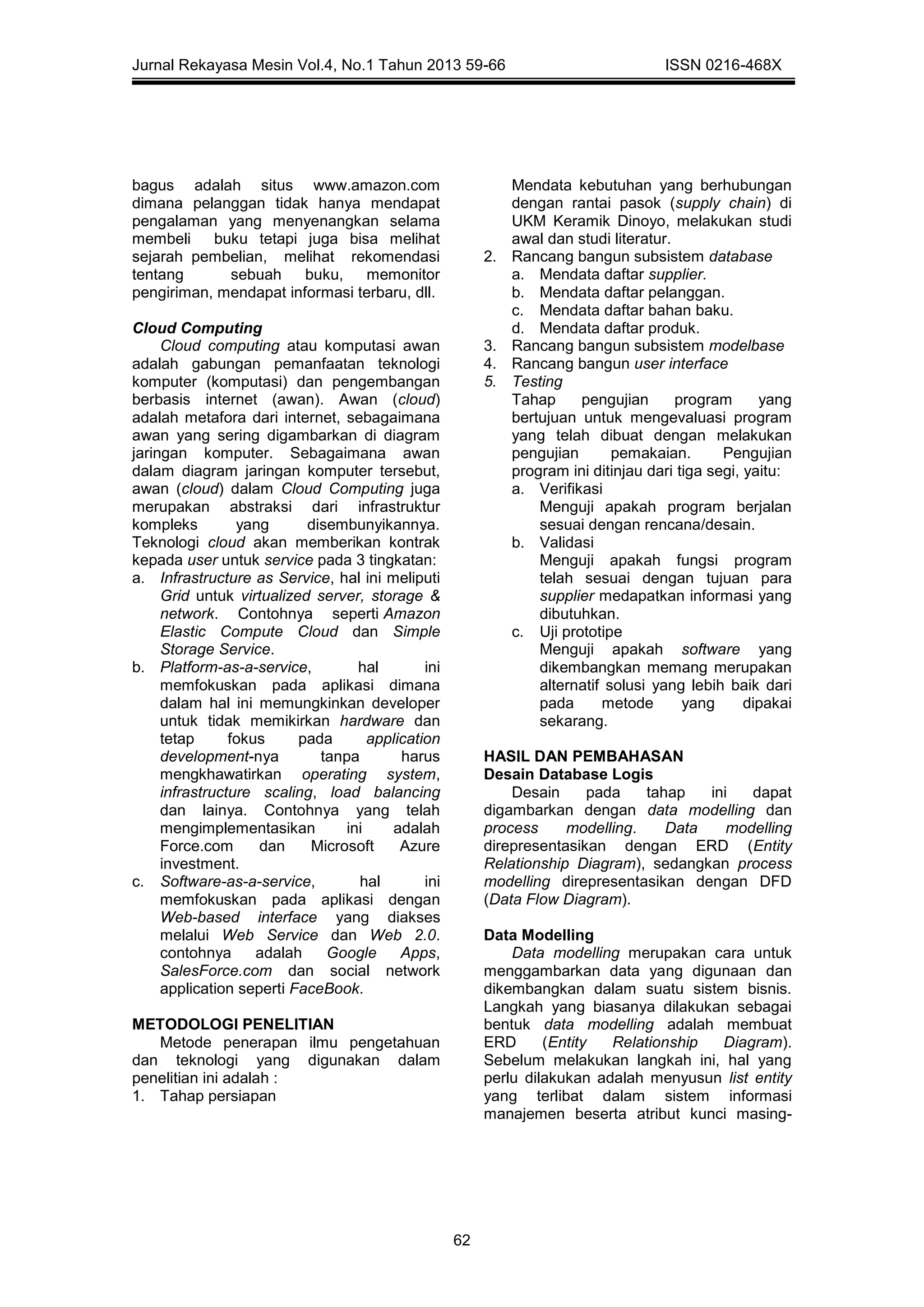 Jurnal Rekayasa Mesin Vol.4, No.1 Tahun 2013 59-66 ISSN 0216-468X
62
bagus adalah situs www.amazon.com
dimana pelanggan tidak hanya mendapat
pengalaman yang menyenangkan selama
membeli buku tetapi juga bisa melihat
sejarah pembelian, melihat rekomendasi
tentang sebuah buku, memonitor
pengiriman, mendapat informasi terbaru, dll.
Cloud Computing
Cloud computing atau komputasi awan
adalah gabungan pemanfaatan teknologi
komputer (komputasi) dan pengembangan
berbasis internet (awan). Awan (cloud)
adalah metafora dari internet, sebagaimana
awan yang sering digambarkan di diagram
jaringan komputer. Sebagaimana awan
dalam diagram jaringan komputer tersebut,
awan (cloud) dalam Cloud Computing juga
merupakan abstraksi dari infrastruktur
kompleks yang disembunyikannya.
Teknologi cloud akan memberikan kontrak
kepada user untuk service pada 3 tingkatan:
a. Infrastructure as Service, hal ini meliputi
Grid untuk virtualized server, storage &
network. Contohnya seperti Amazon
Elastic Compute Cloud dan Simple
Storage Service.
b. Platform-as-a-service, hal ini
memfokuskan pada aplikasi dimana
dalam hal ini memungkinkan developer
untuk tidak memikirkan hardware dan
tetap fokus pada application
development-nya tanpa harus
mengkhawatirkan operating system,
infrastructure scaling, load balancing
dan lainya. Contohnya yang telah
mengimplementasikan ini adalah
Force.com dan Microsoft Azure
investment.
c. Software-as-a-service, hal ini
memfokuskan pada aplikasi dengan
Web-based interface yang diakses
melalui Web Service dan Web 2.0.
contohnya adalah Google Apps,
SalesForce.com dan social network
application seperti FaceBook.
METODOLOGI PENELITIAN
Metode penerapan ilmu pengetahuan
dan teknologi yang digunakan dalam
penelitian ini adalah :
1. Tahap persiapan
Mendata kebutuhan yang berhubungan
dengan rantai pasok (supply chain) di
UKM Keramik Dinoyo, melakukan studi
awal dan studi literatur.
2. Rancang bangun subsistem database
a. Mendata daftar supplier.
b. Mendata daftar pelanggan.
c. Mendata daftar bahan baku.
d. Mendata daftar produk.
3. Rancang bangun subsistem modelbase
4. Rancang bangun user interface
5. Testing
Tahap pengujian program yang
bertujuan untuk mengevaluasi program
yang telah dibuat dengan melakukan
pengujian pemakaian. Pengujian
program ini ditinjau dari tiga segi, yaitu:
a. Verifikasi
Menguji apakah program berjalan
sesuai dengan rencana/desain.
b. Validasi
Menguji apakah fungsi program
telah sesuai dengan tujuan para
supplier medapatkan informasi yang
dibutuhkan.
c. Uji prototipe
Menguji apakah software yang
dikembangkan memang merupakan
alternatif solusi yang lebih baik dari
pada metode yang dipakai
sekarang.
HASIL DAN PEMBAHASAN
Desain Database Logis
Desain pada tahap ini dapat
digambarkan dengan data modelling dan
process modelling. Data modelling
direpresentasikan dengan ERD (Entity
Relationship Diagram), sedangkan process
modelling direpresentasikan dengan DFD
(Data Flow Diagram).
Data Modelling
Data modelling merupakan cara untuk
menggambarkan data yang digunaan dan
dikembangkan dalam suatu sistem bisnis.
Langkah yang biasanya dilakukan sebagai
bentuk data modelling adalah membuat
ERD (Entity Relationship Diagram).
Sebelum melakukan langkah ini, hal yang
perlu dilakukan adalah menyusun list entity
yang terlibat dalam sistem informasi
manajemen beserta atribut kunci masing-
 