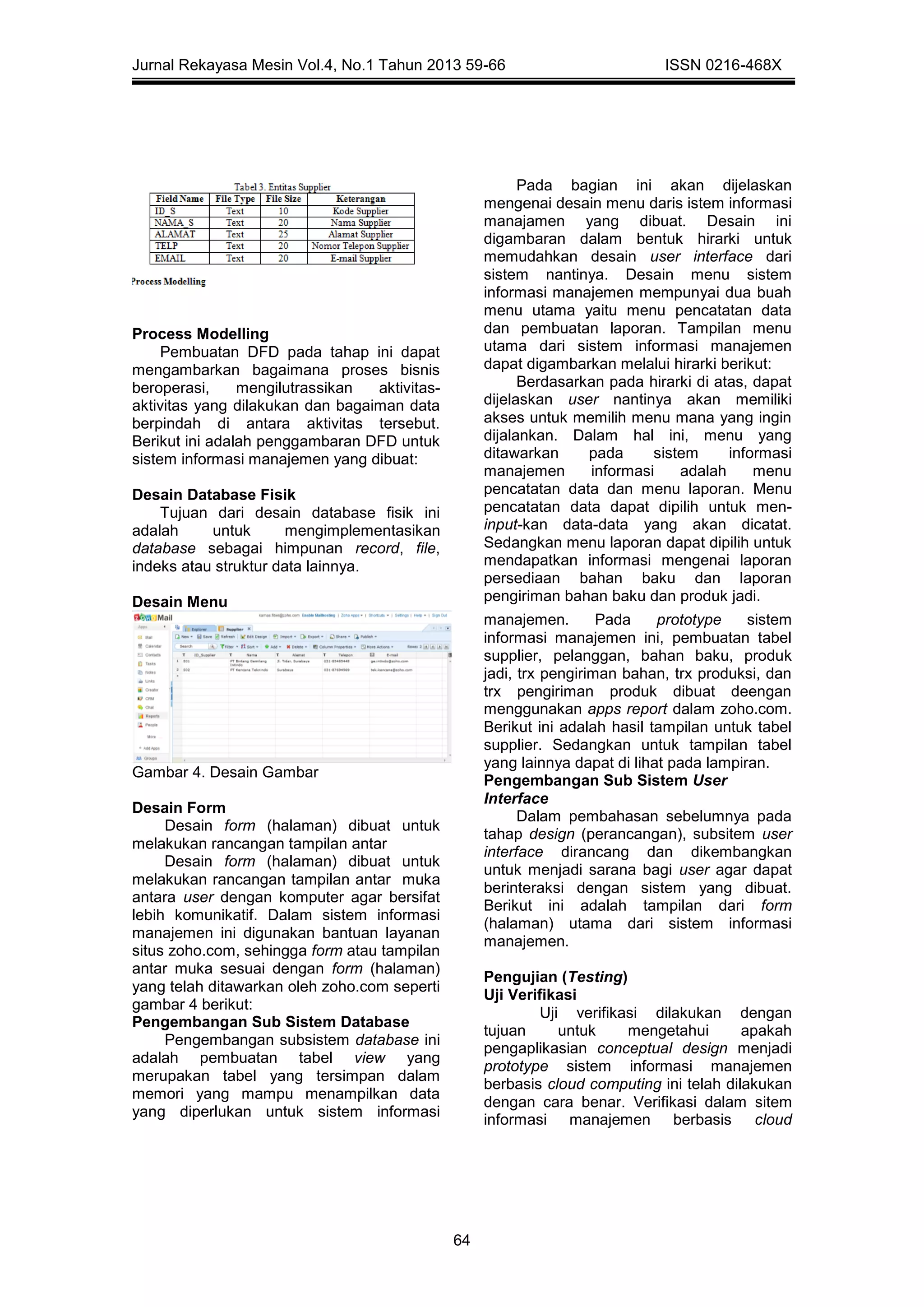 Jurnal Rekayasa Mesin Vol.4, No.1 Tahun 2013 59-66 ISSN 0216-468X
64
Process Modelling
Pembuatan DFD pada tahap ini dapat
mengambarkan bagaimana proses bisnis
beroperasi, mengilutrassikan aktivitas-
aktivitas yang dilakukan dan bagaiman data
berpindah di antara aktivitas tersebut.
Berikut ini adalah penggambaran DFD untuk
sistem informasi manajemen yang dibuat:
Desain Database Fisik
Tujuan dari desain database fisik ini
adalah untuk mengimplementasikan
database sebagai himpunan record, file,
indeks atau struktur data lainnya.
Desain Menu
Pada bagian ini akan dijelaskan
mengenai desain menu daris istem informasi
manajamen yang dibuat. Desain ini
digambaran dalam bentuk hirarki untuk
memudahkan desain user interface dari
sistem nantinya. Desain menu sistem
informasi manajemen mempunyai dua buah
menu utama yaitu menu pencatatan data
dan pembuatan laporan. Tampilan menu
utama dari sistem informasi manajemen
dapat digambarkan melalui hirarki berikut:
Berdasarkan pada hirarki di atas, dapat
dijelaskan user nantinya akan memiliki
akses untuk memilih menu mana yang ingin
dijalankan. Dalam hal ini, menu yang
ditawarkan pada sistem informasi
manajemen informasi adalah menu
pencatatan data dan menu laporan. Menu
pencatatan data dapat dipilih untuk men-
input-kan data-data yang akan dicatat.
Sedangkan menu laporan dapat dipilih untuk
mendapatkan informasi mengenai laporan
persediaan bahan baku dan laporan
pengiriman bahan baku dan produk jadi.
Gambar 4. Desain Gambar
Desain Form
Desain form (halaman) dibuat untuk
melakukan rancangan tampilan antar
Desain form (halaman) dibuat untuk
melakukan rancangan tampilan antar muka
antara user dengan komputer agar bersifat
lebih komunikatif. Dalam sistem informasi
manajemen ini digunakan bantuan layanan
situs zoho.com, sehingga form atau tampilan
antar muka sesuai dengan form (halaman)
yang telah ditawarkan oleh zoho.com seperti
gambar 4 berikut:
Pengembangan Sub Sistem Database
Pengembangan subsistem database ini
adalah pembuatan tabel view yang
merupakan tabel yang tersimpan dalam
memori yang mampu menampilkan data
yang diperlukan untuk sistem informasi
manajemen. Pada prototype sistem
informasi manajemen ini, pembuatan tabel
supplier, pelanggan, bahan baku, produk
jadi, trx pengiriman bahan, trx produksi, dan
trx pengiriman produk dibuat deengan
menggunakan apps report dalam zoho.com.
Berikut ini adalah hasil tampilan untuk tabel
supplier. Sedangkan untuk tampilan tabel
yang lainnya dapat di lihat pada lampiran.
Pengembangan Sub Sistem User
Interface
Dalam pembahasan sebelumnya pada
tahap design (perancangan), subsitem user
interface dirancang dan dikembangkan
untuk menjadi sarana bagi user agar dapat
berinteraksi dengan sistem yang dibuat.
Berikut ini adalah tampilan dari form
(halaman) utama dari sistem informasi
manajemen.
Pengujian (Testing)
Uji Verifikasi
Uji verifikasi dilakukan dengan
tujuan untuk mengetahui apakah
pengaplikasian conceptual design menjadi
prototype sistem informasi manajemen
berbasis cloud computing ini telah dilakukan
dengan cara benar. Verifikasi dalam sitem
informasi manajemen berbasis cloud
 