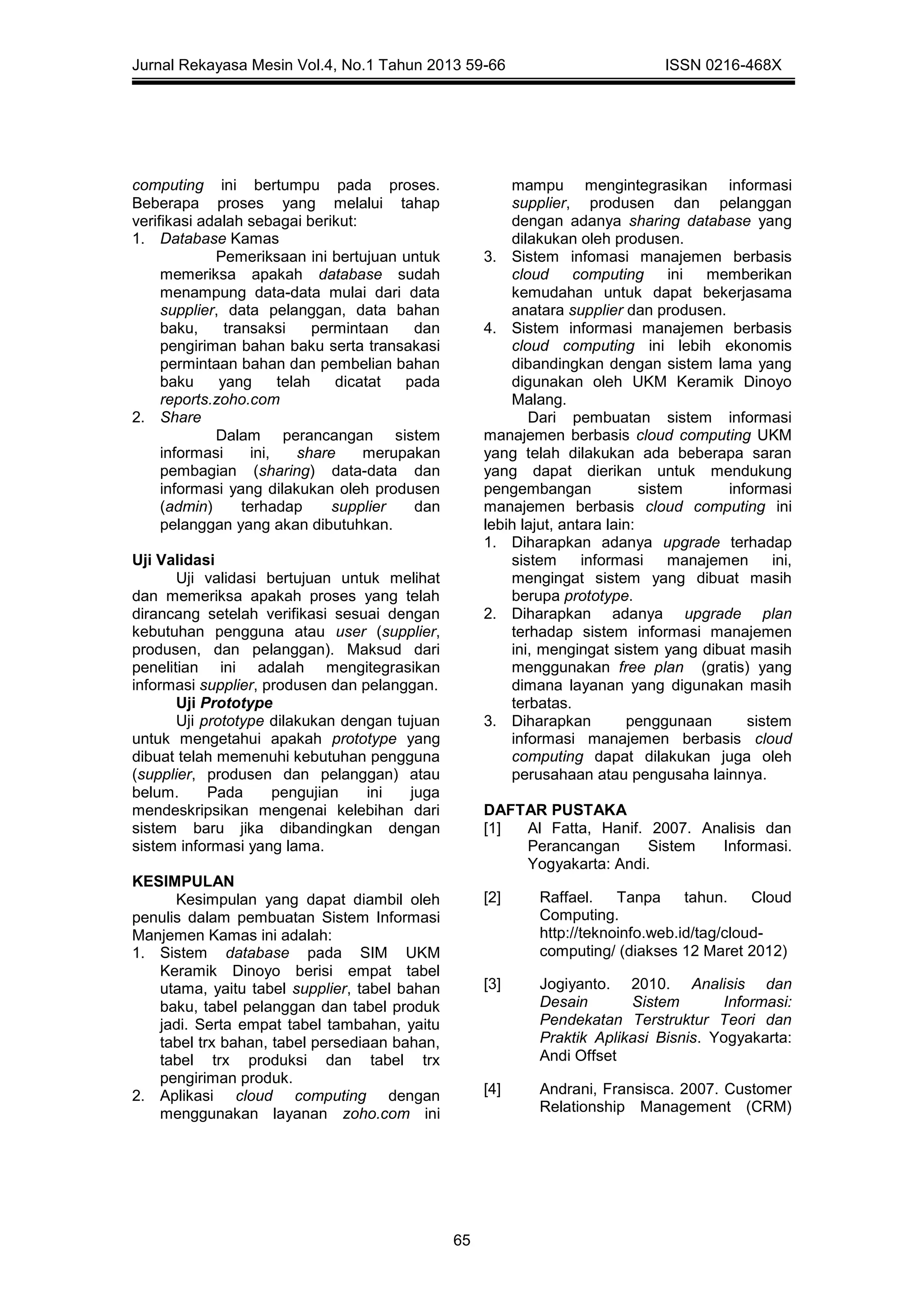 Jurnal Rekayasa Mesin Vol.4, No.1 Tahun 2013 59-66 ISSN 0216-468X
65
computing ini bertumpu pada proses.
Beberapa proses yang melalui tahap
verifikasi adalah sebagai berikut:
1. Database Kamas
Pemeriksaan ini bertujuan untuk
memeriksa apakah database sudah
menampung data-data mulai dari data
supplier, data pelanggan, data bahan
baku, transaksi permintaan dan
pengiriman bahan baku serta transakasi
permintaan bahan dan pembelian bahan
baku yang telah dicatat pada
reports.zoho.com
2. Share
Dalam perancangan sistem
informasi ini, share merupakan
pembagian (sharing) data-data dan
informasi yang dilakukan oleh produsen
(admin) terhadap supplier dan
pelanggan yang akan dibutuhkan.
Uji Validasi
Uji validasi bertujuan untuk melihat
dan memeriksa apakah proses yang telah
dirancang setelah verifikasi sesuai dengan
kebutuhan pengguna atau user (supplier,
produsen, dan pelanggan). Maksud dari
penelitian ini adalah mengitegrasikan
informasi supplier, produsen dan pelanggan.
Uji Prototype
Uji prototype dilakukan dengan tujuan
untuk mengetahui apakah prototype yang
dibuat telah memenuhi kebutuhan pengguna
(supplier, produsen dan pelanggan) atau
belum. Pada pengujian ini juga
mendeskripsikan mengenai kelebihan dari
sistem baru jika dibandingkan dengan
sistem informasi yang lama.
KESIMPULAN
Kesimpulan yang dapat diambil oleh
penulis dalam pembuatan Sistem Informasi
Manjemen Kamas ini adalah:
1. Sistem database pada SIM UKM
Keramik Dinoyo berisi empat tabel
utama, yaitu tabel supplier, tabel bahan
baku, tabel pelanggan dan tabel produk
jadi. Serta empat tabel tambahan, yaitu
tabel trx bahan, tabel persediaan bahan,
tabel trx produksi dan tabel trx
pengiriman produk.
2. Aplikasi cloud computing dengan
menggunakan layanan zoho.com ini
mampu mengintegrasikan informasi
supplier, produsen dan pelanggan
dengan adanya sharing database yang
dilakukan oleh produsen.
3. Sistem infomasi manajemen berbasis
cloud computing ini memberikan
kemudahan untuk dapat bekerjasama
anatara supplier dan produsen.
4. Sistem informasi manajemen berbasis
cloud computing ini lebih ekonomis
dibandingkan dengan sistem lama yang
digunakan oleh UKM Keramik Dinoyo
Malang.
Dari pembuatan sistem informasi
manajemen berbasis cloud computing UKM
yang telah dilakukan ada beberapa saran
yang dapat dierikan untuk mendukung
pengembangan sistem informasi
manajemen berbasis cloud computing ini
lebih lajut, antara lain:
1. Diharapkan adanya upgrade terhadap
sistem informasi manajemen ini,
mengingat sistem yang dibuat masih
berupa prototype.
2. Diharapkan adanya upgrade plan
terhadap sistem informasi manajemen
ini, mengingat sistem yang dibuat masih
menggunakan free plan (gratis) yang
dimana layanan yang digunakan masih
terbatas.
3. Diharapkan penggunaan sistem
informasi manajemen berbasis cloud
computing dapat dilakukan juga oleh
perusahaan atau pengusaha lainnya.
DAFTAR PUSTAKA
[1] Al Fatta, Hanif. 2007. Analisis dan
Perancangan Sistem Informasi.
Yogyakarta: Andi.
[2] Raffael. Tanpa tahun. Cloud
Computing.
http://teknoinfo.web.id/tag/cloud-
computing/ (diakses 12 Maret 2012)
[3] Jogiyanto. 2010. Analisis dan
Desain Sistem Informasi:
Pendekatan Terstruktur Teori dan
Praktik Aplikasi Bisnis. Yogyakarta:
Andi Offset
[4] Andrani, Fransisca. 2007. Customer
Relationship Management (CRM)
 