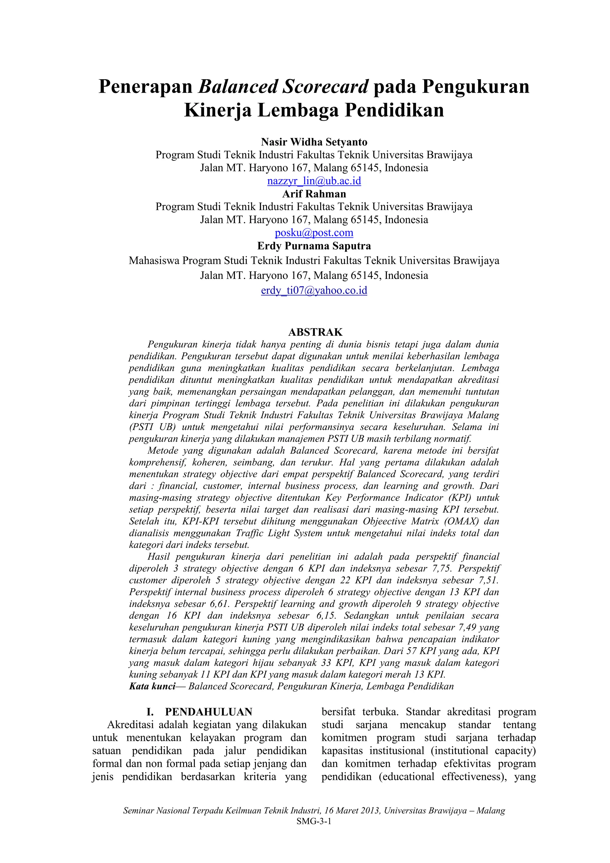 Seminar Nasional Terpadu Keilmuan Teknik Industri, 16 Maret 2013, Universitas Brawijaya – Malang
SMG-3-1
Penerapan Balanced Scorecard pada Pengukuran
Kinerja Lembaga Pendidikan
Nasir Widha Setyanto
Program Studi Teknik Industri Fakultas Teknik Universitas Brawijaya
Jalan MT. Haryono 167, Malang 65145, Indonesia
nazzyr_lin@ub.ac.id
Arif Rahman
Program Studi Teknik Industri Fakultas Teknik Universitas Brawijaya
Jalan MT. Haryono 167, Malang 65145, Indonesia
posku@post.com
Erdy Purnama Saputra
Mahasiswa Program Studi Teknik Industri Fakultas Teknik Universitas Brawijaya
Jalan MT. Haryono 167, Malang 65145, Indonesia
erdy_ti07@yahoo.co.id
ABSTRAK
Pengukuran kinerja tidak hanya penting di dunia bisnis tetapi juga dalam dunia
pendidikan. Pengukuran tersebut dapat digunakan untuk menilai keberhasilan lembaga
pendidikan guna meningkatkan kualitas pendidikan secara berkelanjutan. Lembaga
pendidikan dituntut meningkatkan kualitas pendidikan untuk mendapatkan akreditasi
yang baik, memenangkan persaingan mendapatkan pelanggan, dan memenuhi tuntutan
dari pimpinan tertinggi lembaga tersebut. Pada penelitian ini dilakukan pengukuran
kinerja Program Studi Teknik Industri Fakultas Teknik Universitas Brawijaya Malang
(PSTI UB) untuk mengetahui nilai performansinya secara keseluruhan. Selama ini
pengukuran kinerja yang dilakukan manajemen PSTI UB masih terbilang normatif.
Metode yang digunakan adalah Balanced Scorecard, karena metode ini bersifat
komprehensif, koheren, seimbang, dan terukur. Hal yang pertama dilakukan adalah
menentukan strategy objective dari empat perspektif Balanced Scorecard, yang terdiri
dari : financial, customer, internal business process, dan learning and growth. Dari
masing-masing strategy objective ditentukan Key Performance Indicator (KPI) untuk
setiap perspektif, beserta nilai target dan realisasi dari masing-masing KPI tersebut.
Setelah itu, KPI-KPI tersebut dihitung menggunakan Objeective Matrix (OMAX) dan
dianalisis menggunakan Traffic Light System untuk mengetahui nilai indeks total dan
kategori dari indeks tersebut.
Hasil pengukuran kinerja dari penelitian ini adalah pada perspektif financial
diperoleh 3 strategy objective dengan 6 KPI dan indeksnya sebesar 7,75. Perspektif
customer diperoleh 5 strategy objective dengan 22 KPI dan indeksnya sebesar 7,51.
Perspektif internal business process diperoleh 6 strategy objective dengan 13 KPI dan
indeksnya sebesar 6,61. Perspektif learning and growth diperoleh 9 strategy objective
dengan 16 KPI dan indeksnya sebesar 6,15. Sedangkan untuk penilaian secara
keseluruhan pengukuran kinerja PSTI UB diperoleh nilai indeks total sebesar 7,49 yang
termasuk dalam kategori kuning yang mengindikasikan bahwa pencapaian indikator
kinerja belum tercapai, sehingga perlu dilakukan perbaikan. Dari 57 KPI yang ada, KPI
yang masuk dalam kategori hijau sebanyak 33 KPI, KPI yang masuk dalam kategori
kuning sebanyak 11 KPI dan KPI yang masuk dalam kategori merah 13 KPI.
Kata kunci— Balanced Scorecard, Pengukuran Kinerja, Lembaga Pendidikan
I. PENDAHULUAN
Akreditasi adalah kegiatan yang dilakukan
untuk menentukan kelayakan program dan
satuan pendidikan pada jalur pendidikan
formal dan non formal pada setiap jenjang dan
jenis pendidikan berdasarkan kriteria yang
bersifat terbuka. Standar akreditasi program
studi sarjana mencakup standar tentang
komitmen program studi sarjana terhadap
kapasitas institusional (institutional capacity)
dan komitmen terhadap efektivitas program
pendidikan (educational effectiveness), yang
 