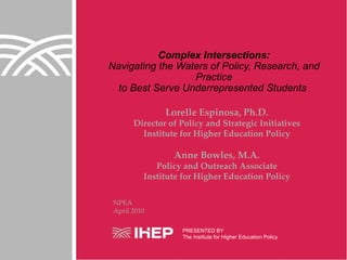 Complex Intersections: Navigating the Waters of Policy, Research, and Practice to Best Serve Underrepresented Students  NPEA April 2010 PRESENTED BY The Institute for Higher Education Policy Lorelle Espinosa, Ph.D. Director of Policy and Strategic Initiatives Institute for Higher Education Policy Anne Bowles, M.A. Policy and Outreach Associate Institute for Higher Education Policy 
