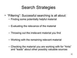 Search Strategies “ Filtering”: Successful searching is all about: Finding some potentially helpful material Evaluating the relevance of the material Throwing out the irrelevant material you find Working with the remaining relevant material Checking the material you are working with for “hints” and “leads” about other possibly valuable sources 