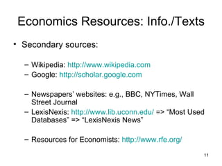 Economics Resources: Info./Texts Secondary sources: Wikipedia:  http://www.wikipedia.com Google:  http://scholar.google.com Newspapers’ websites: e.g., BBC, NYTimes, Wall Street Journal LexisNexis:  http://www.lib.uconn.edu/  => “Most Used Databases” => “LexisNexis News” Resources for Economists:  http://www.rfe.org/ 