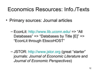 Economics Resources: Info./Texts Primary sources: Journal articles EconLit:  http://www.lib.uconn.edu/  => “All Databases” => “Databases by Title [E]” => “EconLit through EbscoHOST” JSTOR:  http://www.jstor.org  (great “starter” journals:  Journal of Economic Literature  and  Journal of Economic Perspectives ) 