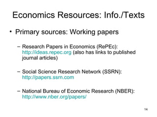 Economics Resources: Info./Texts Primary sources: Working papers Research Papers in Economics (RePEc):  http://ideas.repec.org  (also has links to published journal articles) Social Science Research Network (SSRN):  http://papers.ssrn.com National Bureau of Economic Research (NBER):  http://www.nber.org/papers/ 