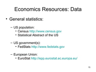 Economics Resources: Data General statistics: US population:  Census  http://www.census.gov Statistical Abstract of the US US government(s):  FedStats  http://www.fedstats.gov European Union:  EuroStat  http://epp.eurostat.ec.europa.eu/ 
