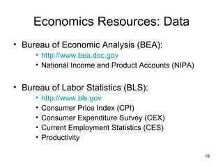 Economics Resources: Data Bureau of Economic Analysis (BEA): http://www.bea.doc.gov National Income and Product Accounts (NIPA) Bureau of Labor Statistics (BLS): http://www.bls.gov Consumer Price Index (CPI) Consumer Expenditure Survey (CEX) Current Employment Statistics (CES) Productivity 