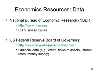 Economics Resources: Data National Bureau of Economic Research (NBER): http://www.nber.org US business cycles US Federal Reserve Board of Governors: http://www.federalreserve.gov/rnd.htm Financial data (e.g., credit, flows of assets, interest rates, money supply) 