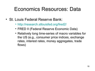 Economics Resources: Data St. Louis Federal Reserve Bank: http://research.stlouisfed.org/fred2/ FRED II (Federal Reserve Economic Data) Relatively long time-series of macro variables for the US (e.g., consumer price indices, exchange rates, interest rates, money aggregates, trade flows) 