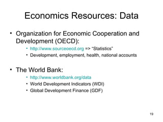 Economics Resources: Data Organization for Economic Cooperation and Development (OECD): http://www.sourceoecd.org  => “Statistics” Development, employment, health, national accounts The World Bank: http://www.worldbank.org/data World Development Indicators (WDI) Global Development Finance (GDF) 