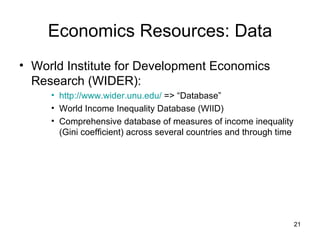 Economics Resources: Data World Institute for Development Economics Research (WIDER): http://www.wider.unu.edu/  => “Database” World Income Inequality Database (WIID) Comprehensive database of measures of income inequality (Gini coefficient) across several countries and through time 