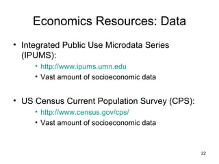 Economics Resources: Data Integrated Public Use Microdata Series (IPUMS): http://www.ipums.umn.edu Vast amount of socioeconomic data US Census Current Population Survey (CPS): http://www.census.gov/cps/ Vast amount of socioeconomic data 